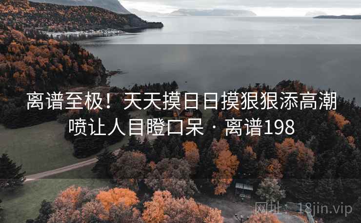 离谱至极!天天摸日日摸狠狠添高潮喷让人目瞪口呆 · 离谱198 离谱至极!天天摸日日摸狠狠添高潮喷让人目瞪口呆 · 离谱198