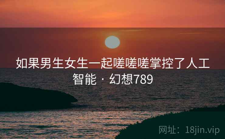 如果男生女生一起嗟嗟嗟掌控了人工智能 · 幻想789 如果男生女生一起嗟嗟嗟掌控了人工智能 · 幻想789